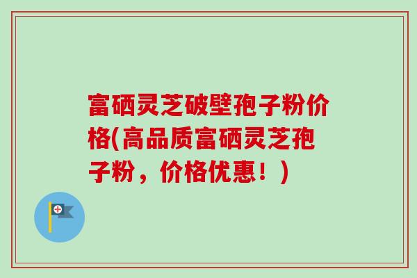 富硒灵芝破壁孢子粉价格(高品质富硒灵芝孢子粉,价格优惠!) 富硒灵芝破壁孢子粉价格(高品质富硒灵芝孢子粉,价格优惠!)