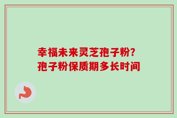 幸福未来灵芝孢子粉?孢子粉保质期多长时间 幸福未来灵芝孢子粉?孢子粉保质期多长时间