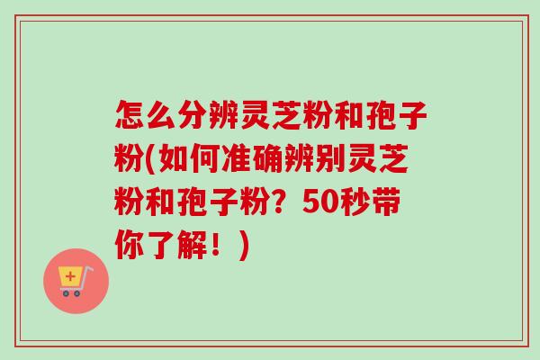 怎么分辨灵芝粉和孢子粉(如何准确辨别灵芝粉和孢子粉?50秒带你了解!) 怎么分辨灵芝粉和孢子粉(如何准确辨别灵芝粉和孢子粉?50秒带你了解!)