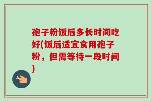 孢子粉饭后多长时间吃好(饭后适宜食用孢子粉,但需等待一段时间) 孢子粉饭后多长时间吃好(饭后适宜食用孢子粉,但需等待一段时间)
