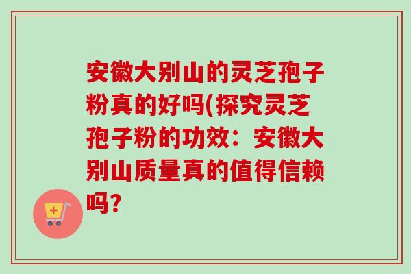 安徽大别山的灵芝孢子粉真的好吗(探究灵芝孢子粉的功效:安徽大别山质量真的值得信赖吗? 安徽大别山的灵芝孢子粉真的好吗(探究灵芝孢子粉的功效:安徽大别山质量真的值得信赖吗?
