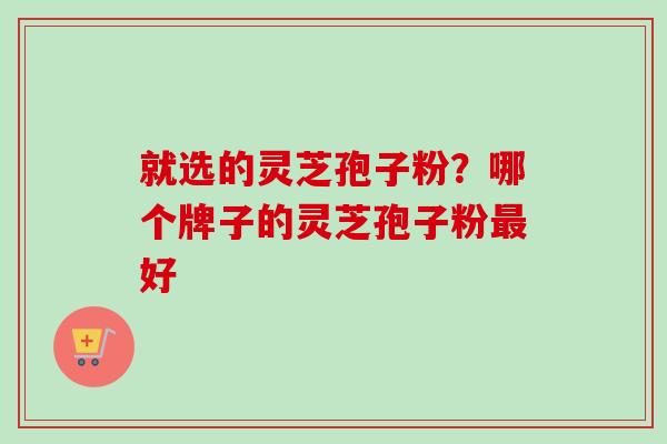 就选的灵芝孢子粉?哪个牌子的灵芝孢子粉好 就选的灵芝孢子粉?哪个牌子的灵芝孢子粉好