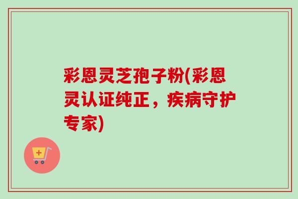 彩恩灵芝孢子粉(彩恩灵认证纯正，守护专家)
