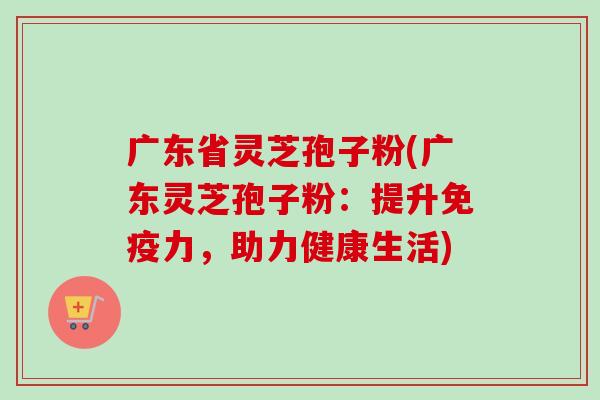 广东省灵芝孢子粉(广东灵芝孢子粉：提升免疫力，助力健康生活)