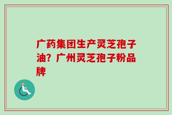 广药集团生产灵芝孢子油?广州灵芝孢子粉品牌 广药集团生产灵芝孢子油?广州灵芝孢子粉品牌