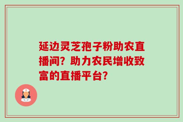 延边灵芝孢子粉助农直播间?助力农民增收致富的直播平台? 延边灵芝孢子粉助农直播间?助力农民增收致富的直播平台?