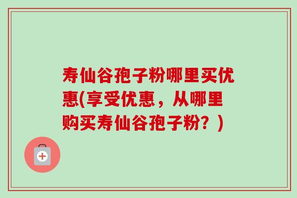 寿仙谷孢子粉哪里买优惠(享受优惠,从哪里购买寿仙谷孢子粉?) 寿仙谷孢子粉哪里买优惠(享受优惠,从哪里购买寿仙谷孢子粉?)