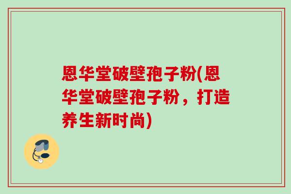 恩华堂破壁孢子粉(恩华堂破壁孢子粉，打造养生新时尚)