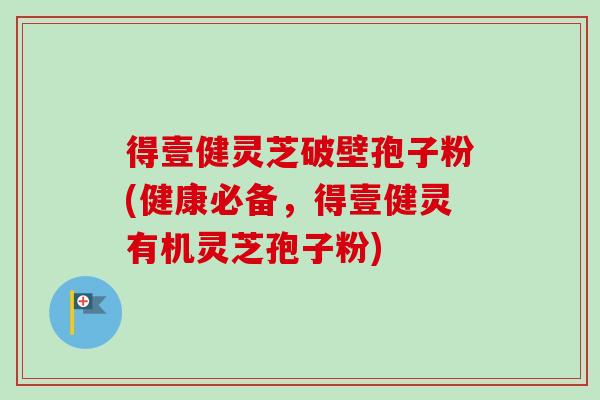 得壹健灵芝破壁孢子粉(健康必备,得壹健灵有机灵芝孢子粉) 得壹健灵芝破壁孢子粉(健康必备,得壹健灵有机灵芝孢子粉)