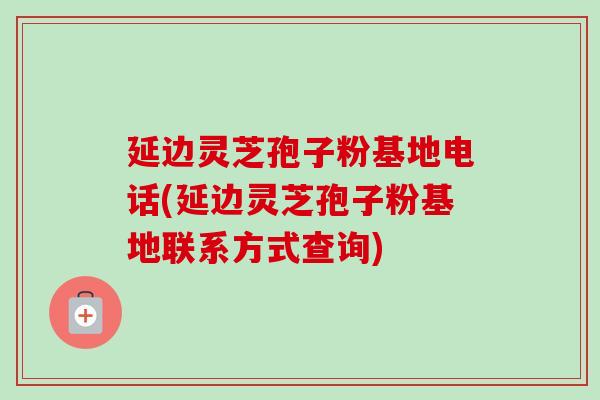 延边灵芝孢子粉基地电话(延边灵芝孢子粉基地联系方式查询) 延边灵芝孢子粉基地电话(延边灵芝孢子粉基地联系方式查询)