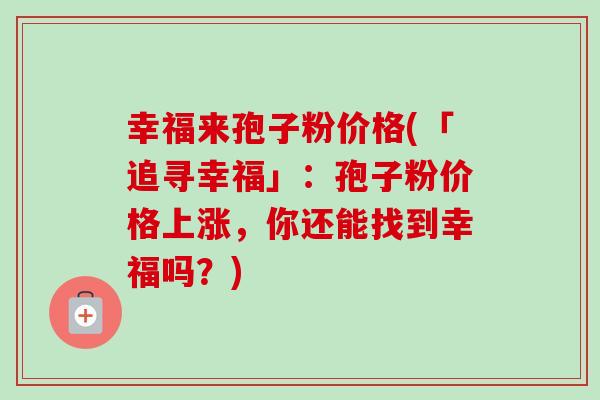 幸福来孢子粉价格(「追寻幸福」:孢子粉价格上涨,你还能找到幸福吗?) 幸福来孢子粉价格(「追寻幸福」:孢子粉价格上涨,你还能找到幸福吗?)