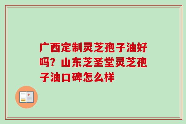 广西定制灵芝孢子油好吗？山东芝圣堂灵芝孢子油口碑怎么样