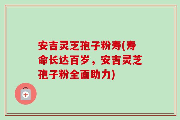 安吉灵芝孢子粉寿(寿命长达百岁，安吉灵芝孢子粉全面助力)