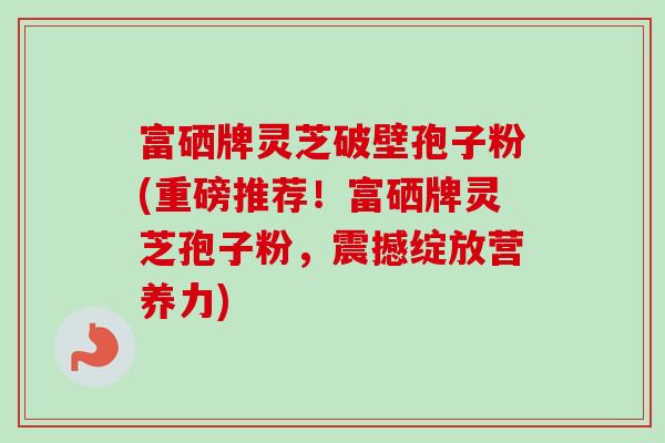 富硒牌灵芝破壁孢子粉(重磅推荐!富硒牌灵芝孢子粉,震撼绽放营养力) 富硒牌灵芝破壁孢子粉(重磅推荐!富硒牌灵芝孢子粉,震撼绽放营养力)