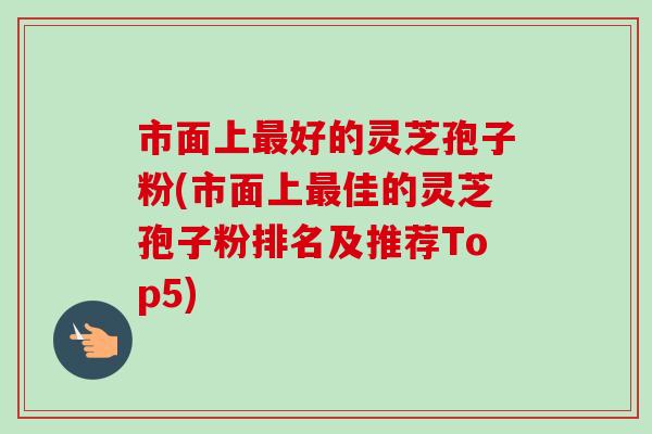 市面上好的灵芝孢子粉(市面上佳的灵芝孢子粉排名及推荐Top5) 市面上好的灵芝孢子粉(市面上佳的灵芝孢子粉排名及推荐Top5)