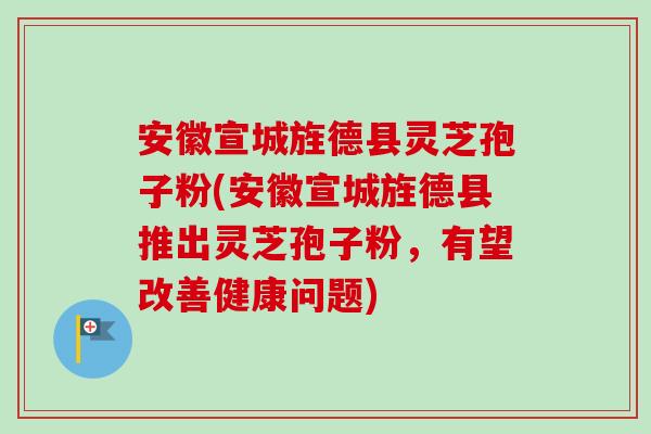 安徽宣城旌德县灵芝孢子粉(安徽宣城旌德县推出灵芝孢子粉,有望改善健康问题) 安徽宣城旌德县灵芝孢子粉(安徽宣城旌德县推出灵芝孢子粉,有望改善健康问题)