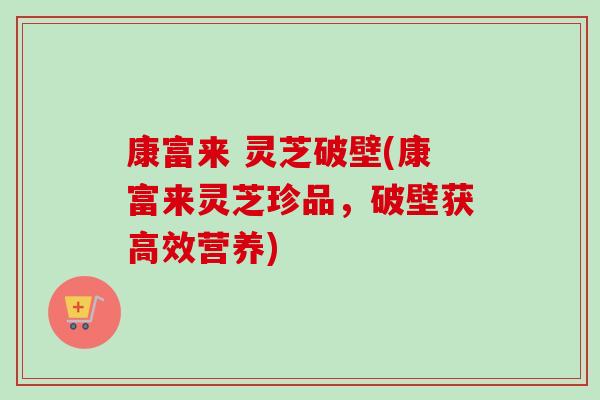 康富来 灵芝破壁(康富来灵芝珍品,破壁获高效营养) 康富来 灵芝破壁(康富来灵芝珍品,破壁获高效营养)