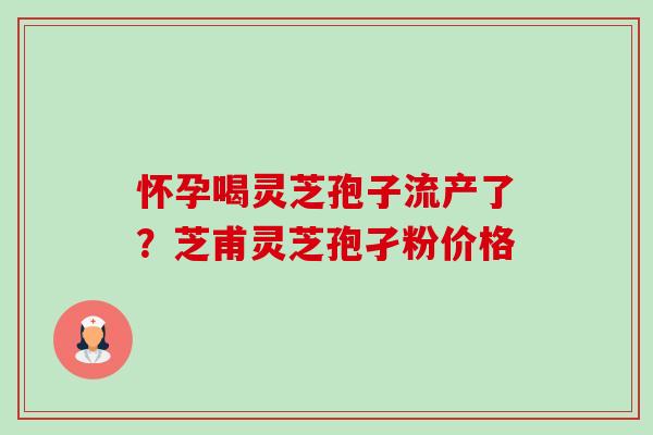 怀孕喝灵芝孢子流产了?芝甫灵芝孢孑粉价格 怀孕喝灵芝孢子流产了?芝甫灵芝孢孑粉价格