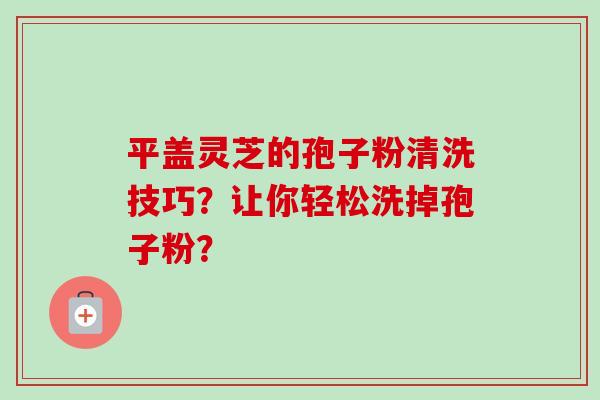 平盖灵芝的孢子粉清洗技巧?让你轻松洗掉孢子粉? 平盖灵芝的孢子粉清洗技巧?让你轻松洗掉孢子粉?
