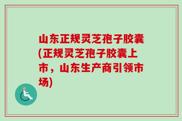 山东正规灵芝孢子胶囊(正规灵芝孢子胶囊上市，山东生产商引领市场)