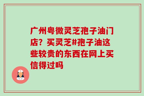 广州粤微灵芝孢子油门店？买灵芝#孢子油这些较贵的东西在网上买信得过吗