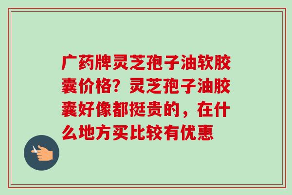 广药牌灵芝孢子油软胶囊价格?灵芝孢子油胶囊好像都挺贵的,在什么地方买比较有优惠 广药牌灵芝孢子油软胶囊价格?灵芝孢子油胶囊好像都挺贵的,在什么地方买比较有优惠