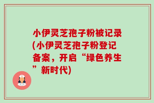 小伊灵芝孢子粉被记录(小伊灵芝孢子粉登记备案,开启“绿色养生”新时代) 小伊灵芝孢子粉被记录(小伊灵芝孢子粉登记备案,开启“绿色养生”新时代)