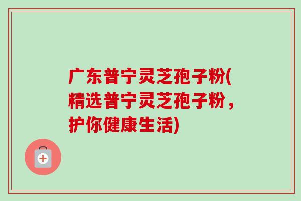 广东普宁灵芝孢子粉(精选普宁灵芝孢子粉,护你健康生活) 广东普宁灵芝孢子粉(精选普宁灵芝孢子粉,护你健康生活)