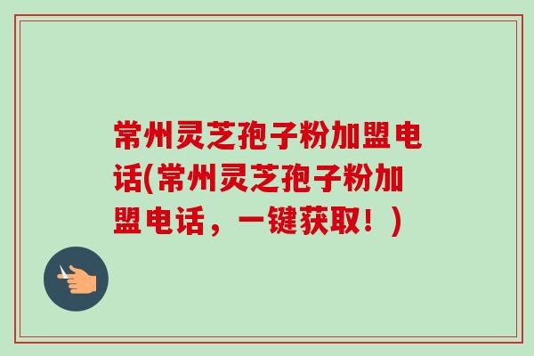 常州灵芝孢子粉加盟电话(常州灵芝孢子粉加盟电话,一键获取!) 常州灵芝孢子粉加盟电话(常州灵芝孢子粉加盟电话,一键获取!)