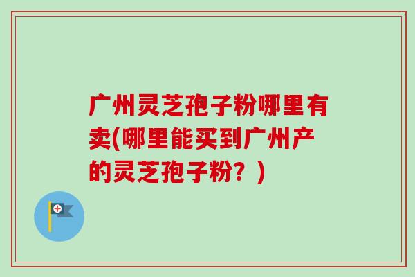广州灵芝孢子粉哪里有卖(哪里能买到广州产的灵芝孢子粉?) 广州灵芝孢子粉哪里有卖(哪里能买到广州产的灵芝孢子粉?)