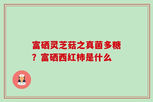 富硒灵芝菇之真菌多糖?富硒西红柿是什么 富硒灵芝菇之真菌多糖?富硒西红柿是什么