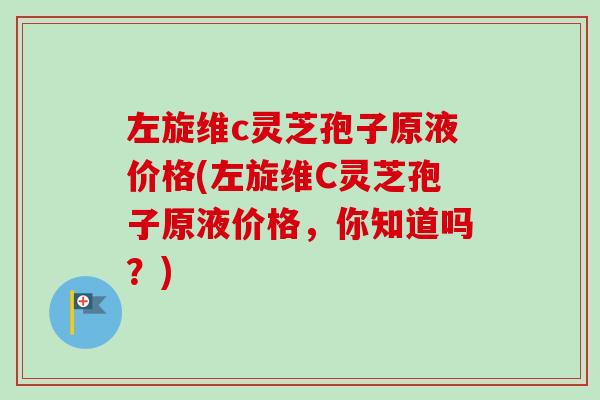 左旋维c灵芝孢子原液价格(左旋维C灵芝孢子原液价格,你知道吗?) 左旋维c灵芝孢子原液价格(左旋维C灵芝孢子原液价格,你知道吗?)