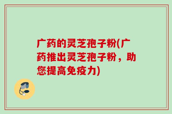 广药的灵芝孢子粉(广药推出灵芝孢子粉，助您提高免疫力)