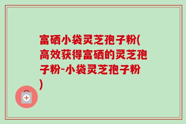 富硒小袋灵芝孢子粉(高效获得富硒的灵芝孢子粉-小袋灵芝孢子粉)
