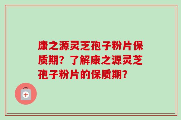 康之源灵芝孢子粉片保质期?了解康之源灵芝孢子粉片的保质期? 康之源灵芝孢子粉片保质期?了解康之源灵芝孢子粉片的保质期?