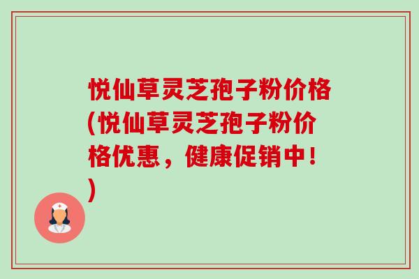 悦仙草灵芝孢子粉价格(悦仙草灵芝孢子粉价格优惠,健康促销中!) 悦仙草灵芝孢子粉价格(悦仙草灵芝孢子粉价格优惠,健康促销中!)