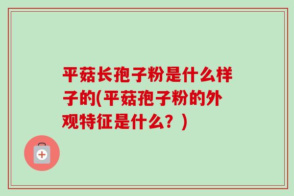 平菇长孢子粉是什么样子的(平菇孢子粉的外观特征是什么?) 平菇长孢子粉是什么样子的(平菇孢子粉的外观特征是什么?)