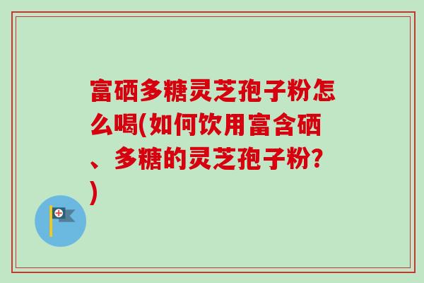 富硒多糖灵芝孢子粉怎么喝(如何饮用富含硒、多糖的灵芝孢子粉?) 富硒多糖灵芝孢子粉怎么喝(如何饮用富含硒、多糖的灵芝孢子粉?)