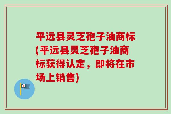 平远县灵芝孢子油商标(平远县灵芝孢子油商标获得认定,即将在市场上销售) 平远县灵芝孢子油商标(平远县灵芝孢子油商标获得认定,即将在市场上销售)
