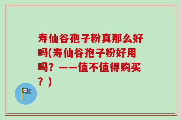 寿仙谷孢子粉真那么好吗(寿仙谷孢子粉好用吗?——值不值得购买?) 寿仙谷孢子粉真那么好吗(寿仙谷孢子粉好用吗?——值不值得购买?)