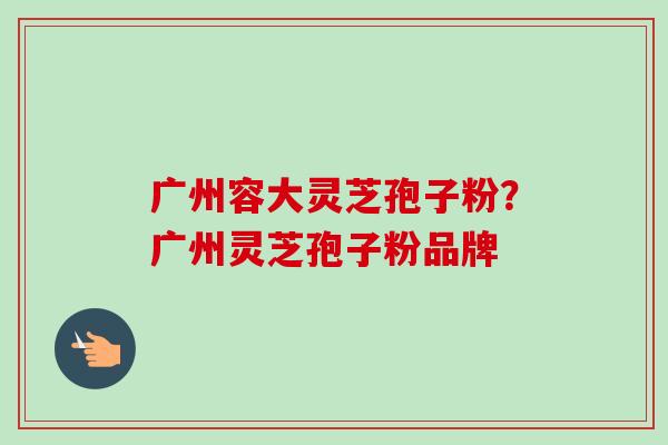 广州容大灵芝孢子粉?广州灵芝孢子粉品牌 广州容大灵芝孢子粉?广州灵芝孢子粉品牌
