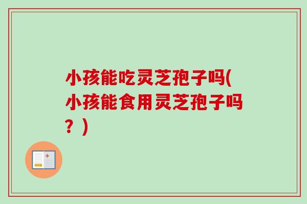 小孩能吃灵芝孢子吗(小孩能食用灵芝孢子吗？)