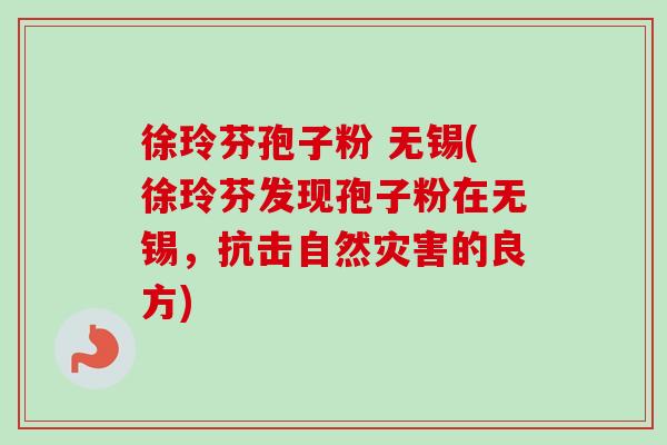 徐玲芬孢子粉 无锡(徐玲芬发现孢子粉在无锡,抗击自然灾害的良方) 徐玲芬孢子粉 无锡(徐玲芬发现孢子粉在无锡,抗击自然灾害的良方)