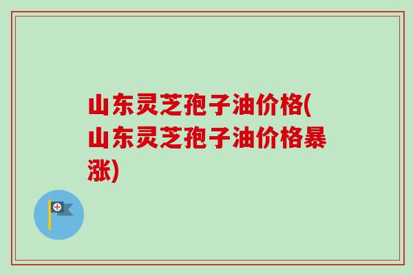 山东灵芝孢子油价格(山东灵芝孢子油价格暴涨) 山东灵芝孢子油价格(山东灵芝孢子油价格暴涨)