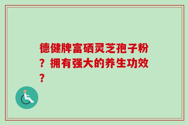 德健牌富硒灵芝孢子粉?拥有强大的养生功效? 德健牌富硒灵芝孢子粉?拥有强大的养生功效?