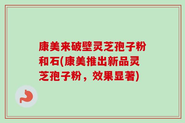 康美来破壁灵芝孢子粉和石(康美推出新品灵芝孢子粉，效果显著)