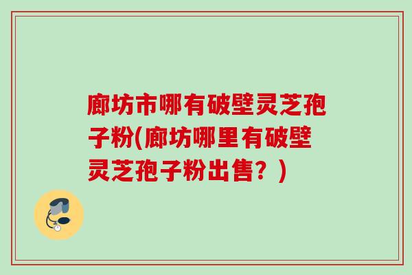 廊坊市哪有破壁灵芝孢子粉(廊坊哪里有破壁灵芝孢子粉出售?) 廊坊市哪有破壁灵芝孢子粉(廊坊哪里有破壁灵芝孢子粉出售?)