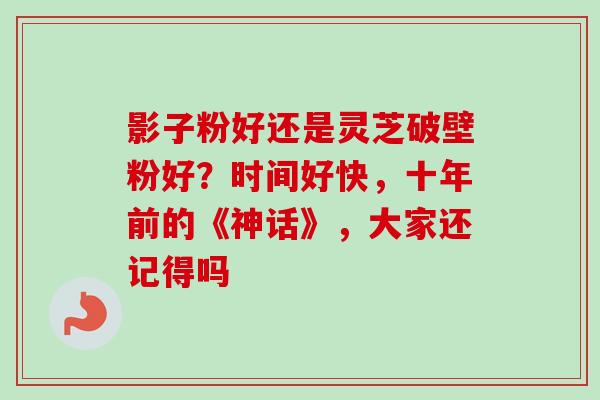 影子粉好还是灵芝破壁粉好?时间好快,十年前的《神话》,大家还记得吗 影子粉好还是灵芝破壁粉好?时间好快,十年前的《神话》,大家还记得吗