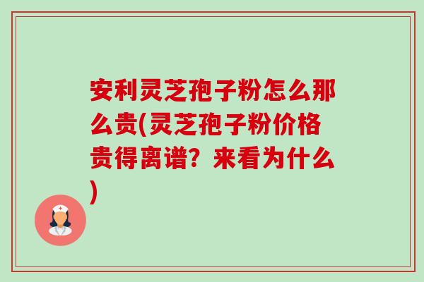 安利灵芝孢子粉怎么那么贵(灵芝孢子粉价格贵得离谱?来看为什么) 安利灵芝孢子粉怎么那么贵(灵芝孢子粉价格贵得离谱?来看为什么)