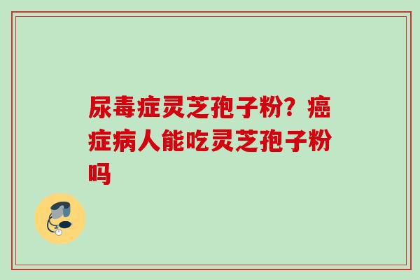 尿毒症灵芝孢子粉?症人能吃灵芝孢子粉吗 尿毒症灵芝孢子粉?症人能吃灵芝孢子粉吗